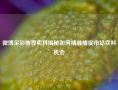 微博足彩推荐卖料揭秘如何精准捕捉市场卖料机会