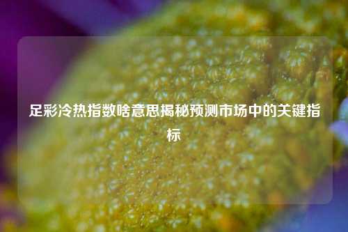 足彩冷热指数啥意思揭秘预测市场中的关键指标