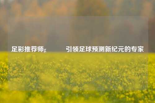 足彩推荐师g•⁸⁹引领足球预测新纪元的专家